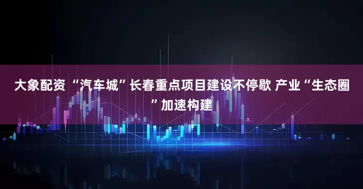 大象配资 “汽车城”长春重点项目建设不停歇 产业“生态圈”加速构建