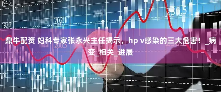 鼎牛配资 妇科专家张永兴主任揭示，hp v感染的三大危害！_病变_相关_进展