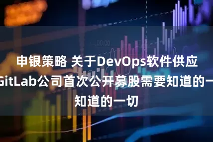 申银策略 关于DevOps软件供应商GitLab公司首次公开募股需要知道的一切