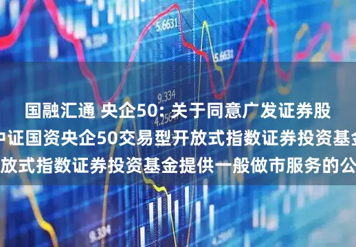 国融汇通 央企50: 关于同意广发证券股份有限公司为易方达中证国资央企50交易型开放式指数证券投资基金提供一般做市服务的公告
