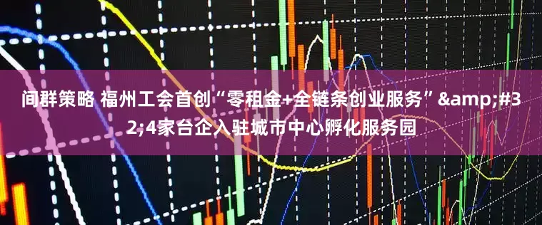 间群策略 福州工会首创“零租金+全链条创业服务” 4家台企入驻城市中心孵化服务园