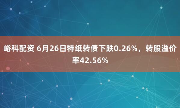 峪科配资 6月26日特纸转债下跌0.26%，转股溢价率42.56%