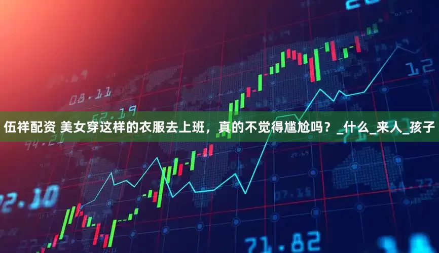 伍祥配资 美女穿这样的衣服去上班，真的不觉得尴尬吗？_什么_来人_孩子