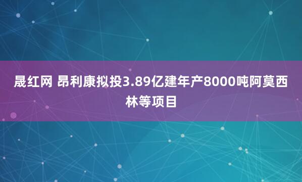 晟红网 昂利康拟投3.89亿建年产8000吨阿莫西林等项目
