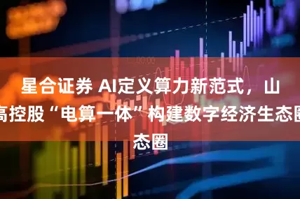 星合证券 AI定义算力新范式，山高控股“电算一体”构建数字经济生态圈