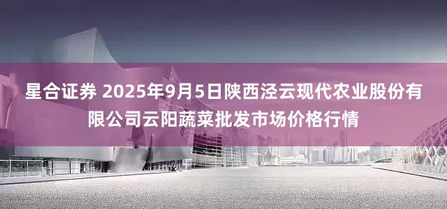 星合证券 2025年9月5日陕西泾云现代农业股份有限公司云阳蔬菜批发市场价格行情