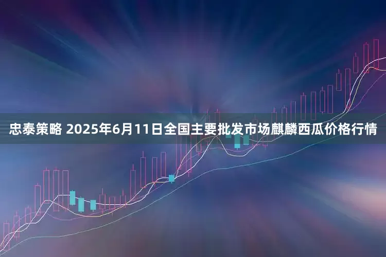 忠泰策略 2025年6月11日全国主要批发市场麒麟西瓜价格行情