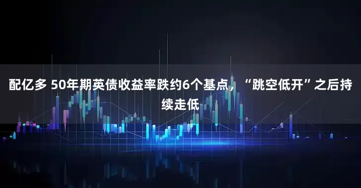 配亿多 50年期英债收益率跌约6个基点，“跳空低开”之后持续走低