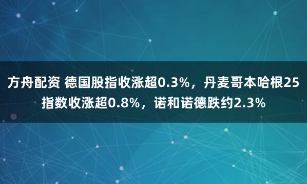 方舟配资 德国股指收涨超0.3%，丹麦哥本哈根25指数收涨超0.8%，诺和诺德跌约2.3%