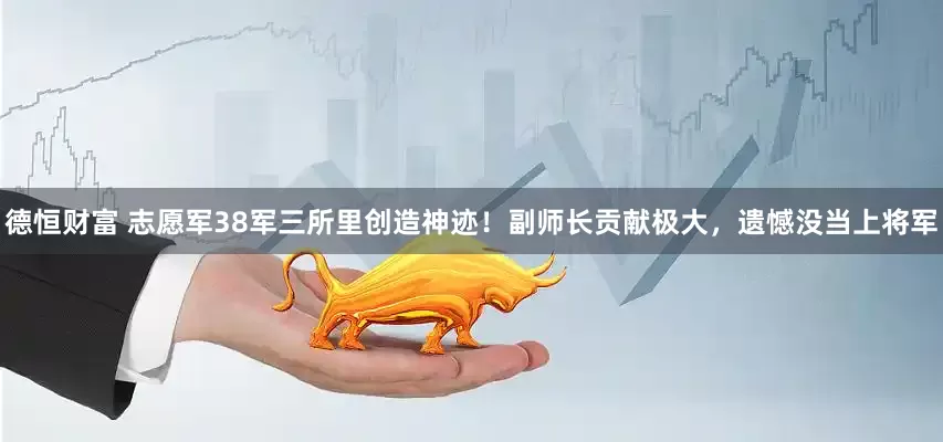德恒财富 志愿军38军三所里创造神迹！副师长贡献极大，遗憾没当上将军