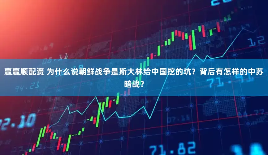 赢赢顺配资 为什么说朝鲜战争是斯大林给中国挖的坑？背后有怎样的中苏暗战？