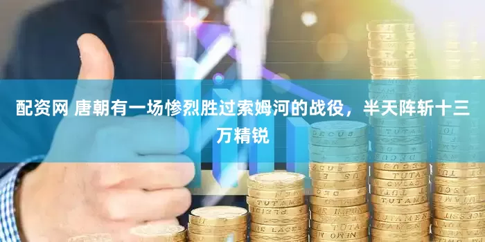 配资网 唐朝有一场惨烈胜过索姆河的战役，半天阵斩十三万精锐