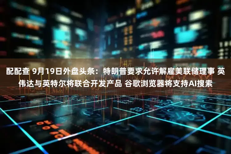 配配查 9月19日外盘头条：特朗普要求允许解雇美联储理事 英伟达与英特尔将联合开发产品 谷歌浏览器将支持AI搜索