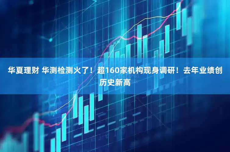 华夏理财 华测检测火了！超160家机构现身调研！去年业绩创历史新高
